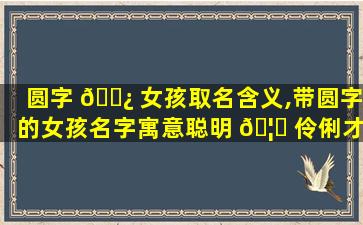 圆字 🌿 女孩取名含义,带圆字的女孩名字寓意聪明 🦄 伶俐才